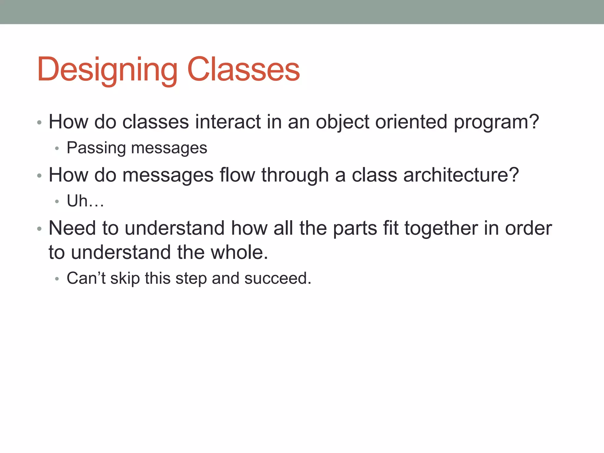 Designing Classes
• How do classes interact in an object oriented program?
• Passing messages
• How do messages flow through a class architecture?
• Uh…
• Need to understand how all the parts fit together in order
to understand the whole.
• Can’t skip this step and succeed.
 