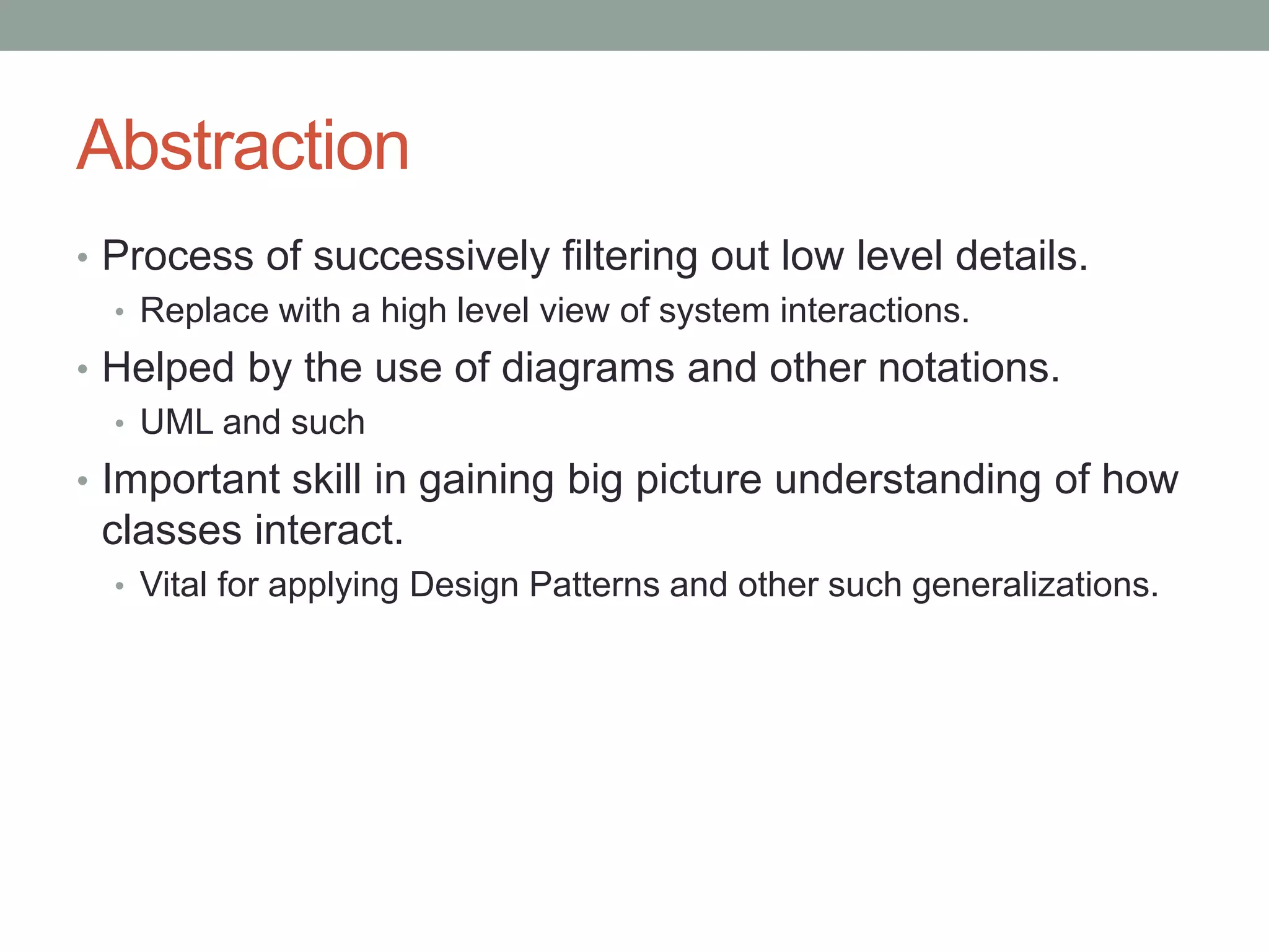 Abstraction
• Process of successively filtering out low level details.
• Replace with a high level view of system interactions.
• Helped by the use of diagrams and other notations.
• UML and such
• Important skill in gaining big picture understanding of how
classes interact.
• Vital for applying Design Patterns and other such generalizations.
 