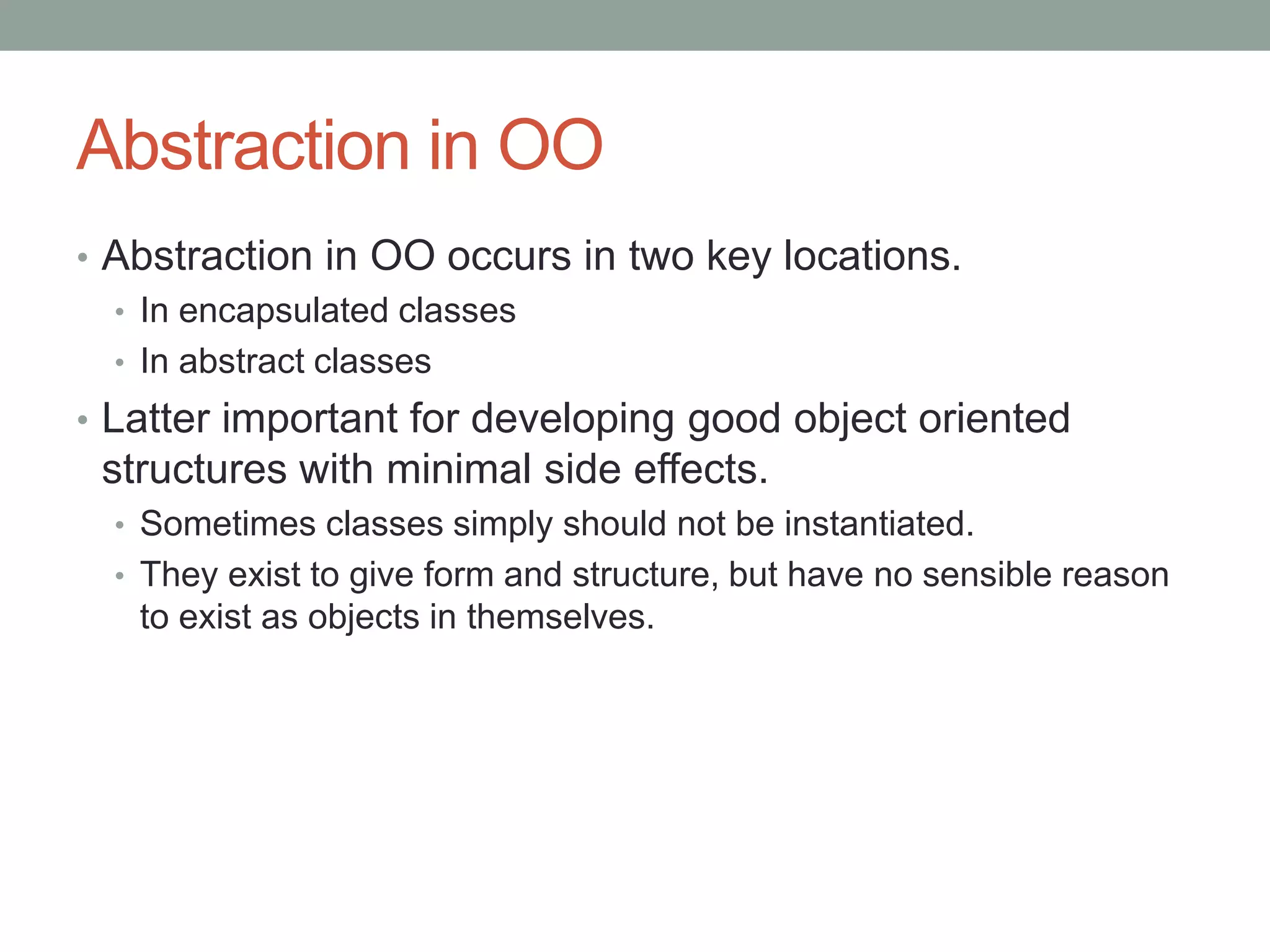 Abstraction in OO
• Abstraction in OO occurs in two key locations.
• In encapsulated classes
• In abstract classes
• Latter important for developing good object oriented
structures with minimal side effects.
• Sometimes classes simply should not be instantiated.
• They exist to give form and structure, but have no sensible reason
to exist as objects in themselves.
 