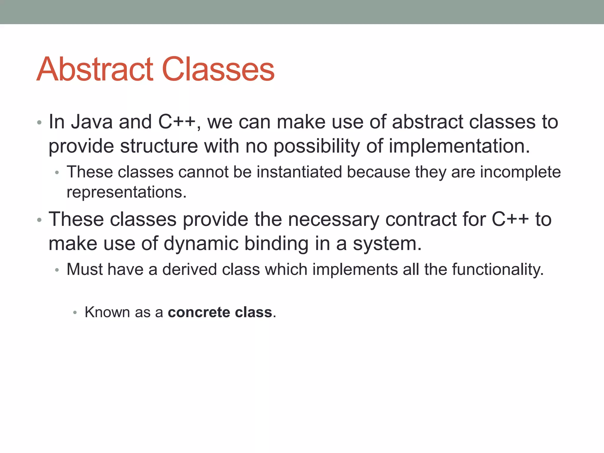 Abstract Classes
• In Java and C++, we can make use of abstract classes to
provide structure with no possibility of implementation.
• These classes cannot be instantiated because they are incomplete
representations.
• These classes provide the necessary contract for C++ to
make use of dynamic binding in a system.
• Must have a derived class which implements all the functionality.
• Known as a concrete class.
 