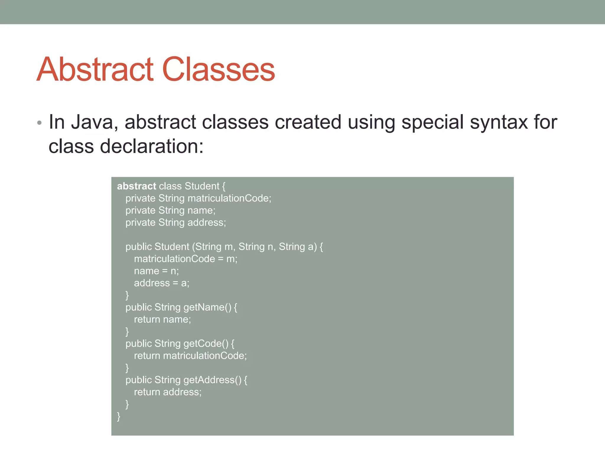 Abstract Classes
• In Java, abstract classes created using special syntax for
class declaration:
abstract class Student {
private String matriculationCode;
private String name;
private String address;
public Student (String m, String n, String a) {
matriculationCode = m;
name = n;
address = a;
}
public String getName() {
return name;
}
public String getCode() {
return matriculationCode;
}
public String getAddress() {
return address;
}
}
 
