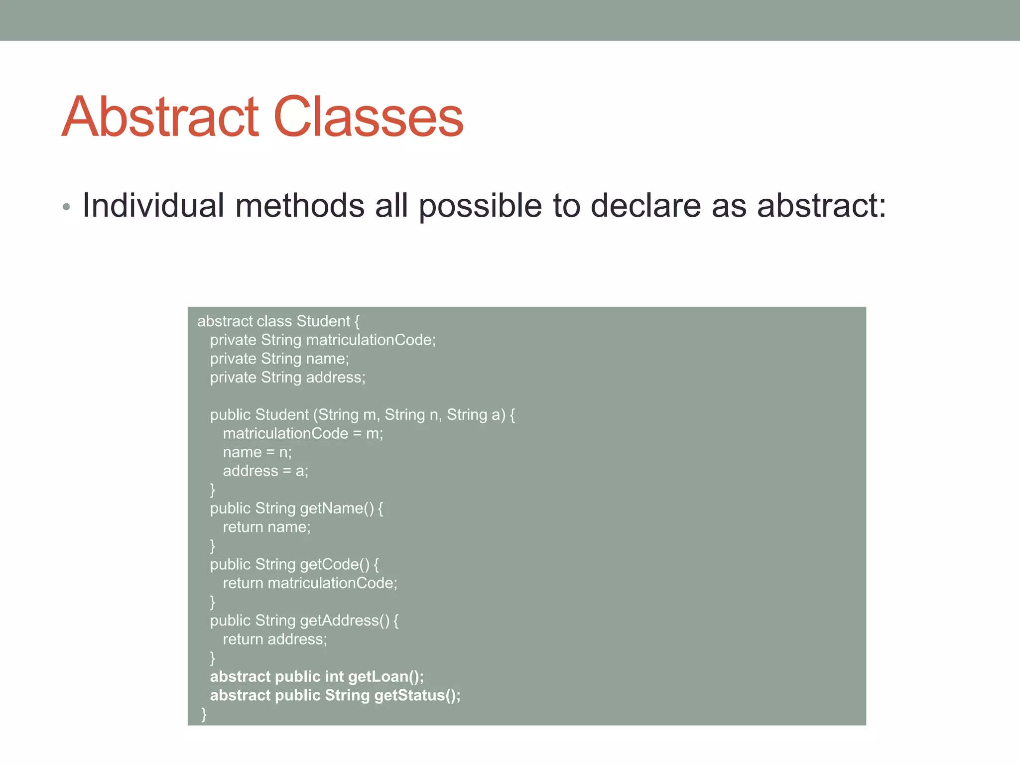 Abstract Classes
• Individual methods all possible to declare as abstract:
abstract class Student {
private String matriculationCode;
private String name;
private String address;
public Student (String m, String n, String a) {
matriculationCode = m;
name = n;
address = a;
}
public String getName() {
return name;
}
public String getCode() {
return matriculationCode;
}
public String getAddress() {
return address;
}
abstract public int getLoan();
abstract public String getStatus();
}
 
