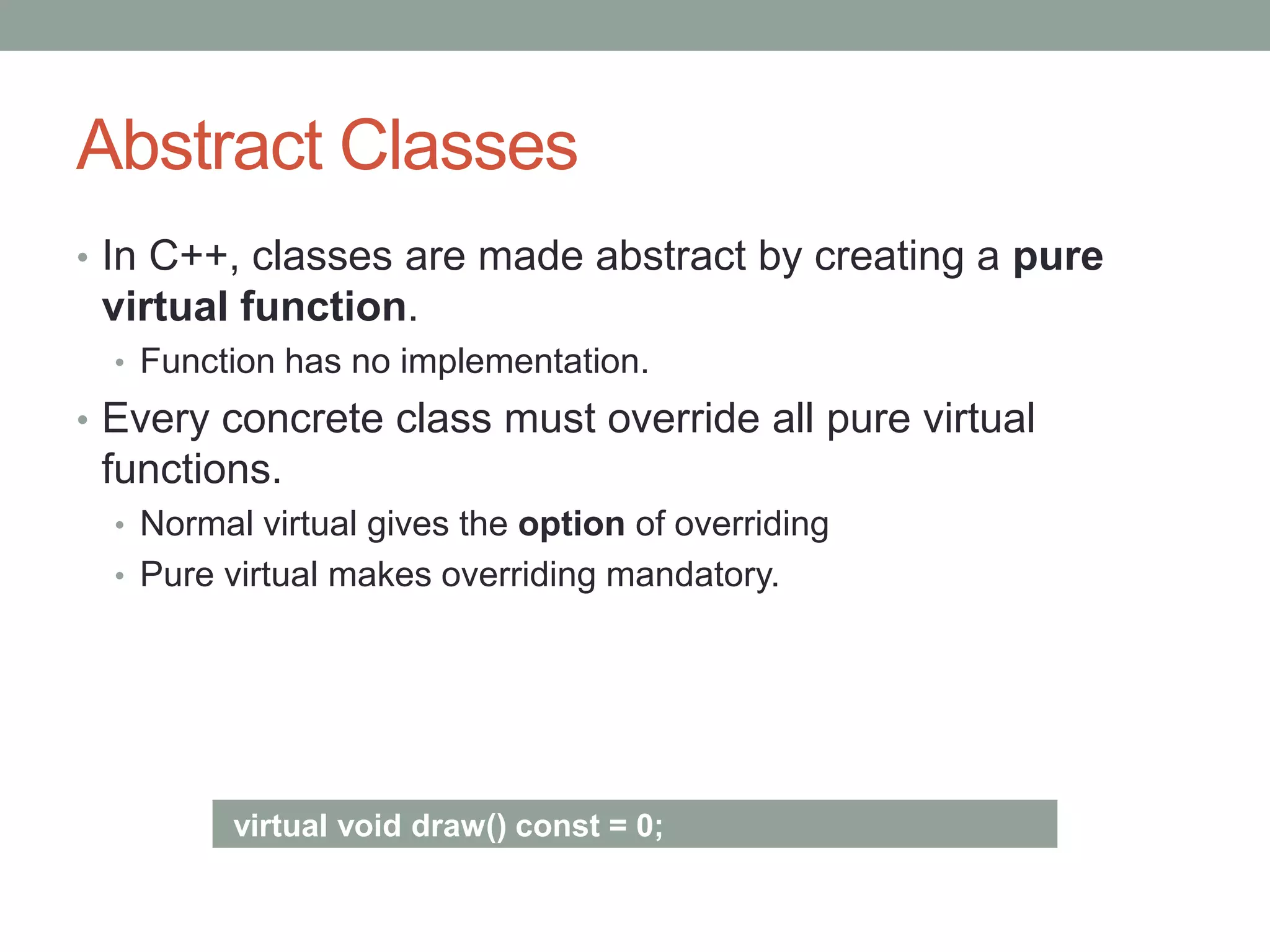 Abstract Classes
• In C++, classes are made abstract by creating a pure
virtual function.
• Function has no implementation.
• Every concrete class must override all pure virtual
functions.
• Normal virtual gives the option of overriding
• Pure virtual makes overriding mandatory.
virtual void draw() const = 0;
 
