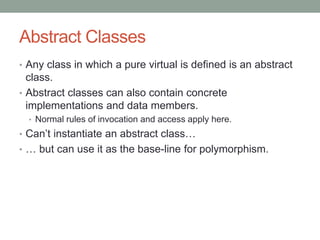 Abstract Classes
• Any class in which a pure virtual is defined is an abstract
class.
• Abstract classes can also contain concrete
implementations and data members.
• Normal rules of invocation and access apply here.
• Can’t instantiate an abstract class…
• … but can use it as the base-line for polymorphism.
 