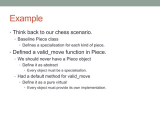 Example
• Think back to our chess scenario.
• Baseline Piece class
• Defines a specialisation for each kind of piece.
• Defined a valid_move function in Piece.
• We should never have a Piece object
• Define it as abstract
• Every object must be a specialisation.
• Had a default method for valid_move
• Define it as a pure virtual
• Every object must provide its own implementation.
 
