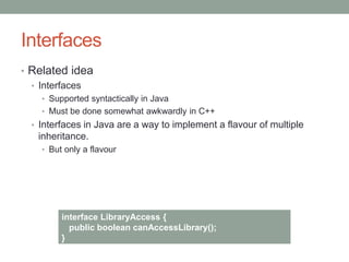 Interfaces
• Related idea
• Interfaces
• Supported syntactically in Java
• Must be done somewhat awkwardly in C++
• Interfaces in Java are a way to implement a flavour of multiple
inheritance.
• But only a flavour
interface LibraryAccess {
public boolean canAccessLibrary();
}
 