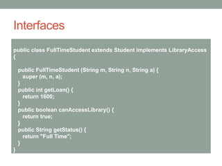 Interfaces
public class FullTimeStudent extends Student implements LibraryAccess
{
public FullTimeStudent (String m, String n, String a) {
super (m, n, a);
}
public int getLoan() {
return 1600;
}
public boolean canAccessLibrary() {
return true;
}
public String getStatus() {
return "Full Time";
}
}
 
