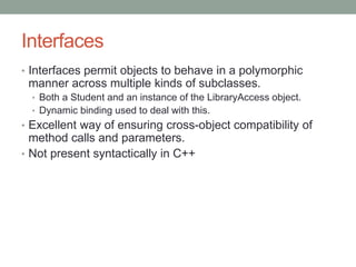 Interfaces
• Interfaces permit objects to behave in a polymorphic
manner across multiple kinds of subclasses.
• Both a Student and an instance of the LibraryAccess object.
• Dynamic binding used to deal with this.
• Excellent way of ensuring cross-object compatibility of
method calls and parameters.
• Not present syntactically in C++
 