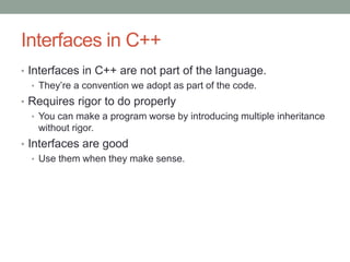 Interfaces in C++
• Interfaces in C++ are not part of the language.
• They’re a convention we adopt as part of the code.
• Requires rigor to do properly
• You can make a program worse by introducing multiple inheritance
without rigor.
• Interfaces are good
• Use them when they make sense.
 