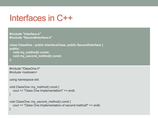 Interfaces in C++
#include "Interface.h"
#include "SecondInterface.h”
class ClassOne : public InterfaceClass, public SecondInterface {
public:
void my_method() const;
void my_second_method() const;
};
#include "ClassOne.h"
#include <iostream>
using namespace std;
void ClassOne::my_method() const {
cout << "Class One Implementation!" << endl;
}
void ClassOne::my_second_method() const {
cout << "Class One Implementation of second method!" << endl;
}
 