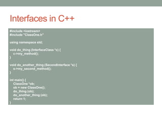 Interfaces in C++
#include <iostream>
#include "ClassOne.h"
using namespace std;
void do_thing (InterfaceClass *c) {
c->my_method();
}
void do_another_thing (SecondInterface *s) {
s->my_second_method();
}
int main() {
ClassOne *ob;
ob = new ClassOne();
do_thing (ob);
do_another_thing (ob);
return 1;
}
 