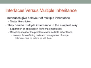 Interfaces Versus Multiple Inheritance
• Interfaces give a flavour of multiple inheritance
• Tastes like chicken
• They handle multiple inheritance in the simplest way
• Separation of abstraction from implementation
• Resolves most of the problems with multiple inheritance.
• No need for conflicting code and management of scope
• Interfaces have no code to go with them.
 