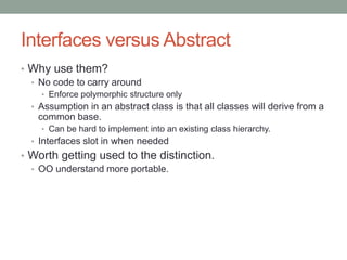 Interfaces versus Abstract
• Why use them?
• No code to carry around
• Enforce polymorphic structure only
• Assumption in an abstract class is that all classes will derive from a
common base.
• Can be hard to implement into an existing class hierarchy.
• Interfaces slot in when needed
• Worth getting used to the distinction.
• OO understand more portable.
 