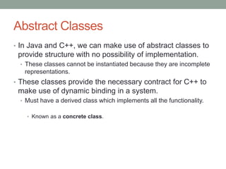 Abstract Classes
• In Java and C++, we can make use of abstract classes to
provide structure with no possibility of implementation.
• These classes cannot be instantiated because they are incomplete
representations.
• These classes provide the necessary contract for C++ to
make use of dynamic binding in a system.
• Must have a derived class which implements all the functionality.
• Known as a concrete class.
 