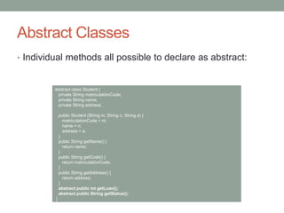 Abstract Classes
• Individual methods all possible to declare as abstract:
abstract class Student {
private String matriculationCode;
private String name;
private String address;
public Student (String m, String n, String a) {
matriculationCode = m;
name = n;
address = a;
}
public String getName() {
return name;
}
public String getCode() {
return matriculationCode;
}
public String getAddress() {
return address;
}
abstract public int getLoan();
abstract public String getStatus();
}
 