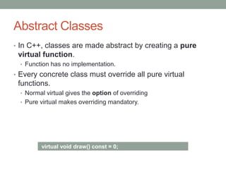 Abstract Classes
• In C++, classes are made abstract by creating a pure
virtual function.
• Function has no implementation.
• Every concrete class must override all pure virtual
functions.
• Normal virtual gives the option of overriding
• Pure virtual makes overriding mandatory.
virtual void draw() const = 0;
 
