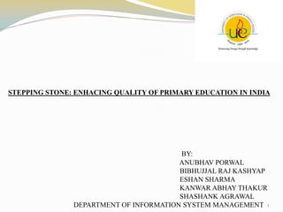 STEPPING STONE: ENHACING QUALITY OF PRIMARY EDUCATION IN INDIA
1
BY:
ANUBHAV PORWAL
BIBHUJJAL RAJ KASHYAP
ESHAN SHARMA
KANWAR ABHAY THAKUR
SHASHANK AGRAWAL
DEPARTMENT OF INFORMATION SYSTEM MANAGEMENT
 
