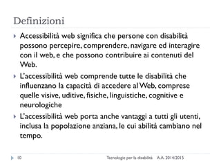 Definizioni
A.A. 2014/2015Tecnologie per la disabilità10
 Accessibilità web significa che persone con disabilità
possono percepire, comprendere, navigare ed interagire
con il web, e che possono contribuire ai contenuti del
Web.
 L’accessibilità web comprende tutte le disabilità che
influenzano la capacità di accedere al Web, comprese
quelle visive, uditive, fisiche, linguistiche, cognitive e
neurologiche
 L’accessibilità web porta anche vantaggi a tutti gli utenti,
inclusa la popolazione anziana, le cui abilità cambiano nel
tempo.
 