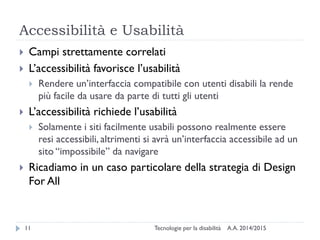 Accessibilità e Usabilità
A.A. 2014/2015Tecnologie per la disabilità11
 Campi strettamente correlati
 L’accessibilità favorisce l’usabilità
 Rendere un’interfaccia compatibile con utenti disabili la rende
più facile da usare da parte di tutti gli utenti
 L’accessibilità richiede l’usabilità
 Solamente i siti facilmente usabili possono realmente essere
resi accessibili, altrimenti si avrà un’interfaccia accessibile ad un
sito “impossibile” da navigare
 Ricadiamo in un caso particolare della strategia di Design
For All
 