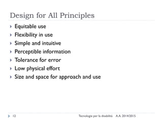 Design for All Principles
A.A. 2014/2015Tecnologie per la disabilità12
 Equitable use
 Flexibility in use
 Simple and intuitive
 Perceptible information
 Tolerance for error
 Low physical effort
 Size and space for approach and use
 