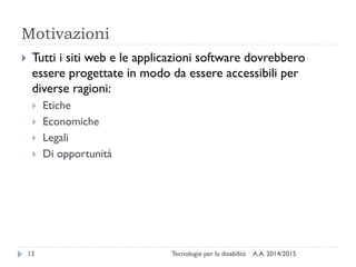 Motivazioni
A.A. 2014/2015Tecnologie per la disabilità13
 Tutti i siti web e le applicazioni software dovrebbero
essere progettate in modo da essere accessibili per
diverse ragioni:
 Etiche
 Economiche
 Legali
 Di opportunità
 