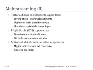 Mainstreaming (II)
A.A. 2014/2015Tecnologie per la disabilità15
 Testo/audio/video ridondanti supportano:
 Diversi stili di lettura/apprendimento
 Utenti con livelli di studio ridotto
 Utenti non nativi della stessa lingua
 I fogli di stile (CSS) supportano:
 Trasmissione dati più efficiente
 Più facile manutenzione del sito
 Sottotitoli dei file audio e video supportano:
 Miglior indicizzazione del contenuto
 Ricerche più veloci
 