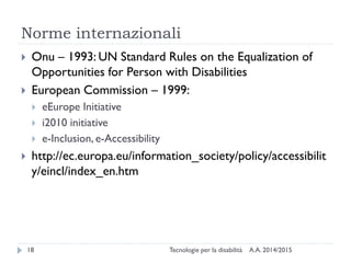Norme internazionali
A.A. 2014/2015Tecnologie per la disabilità18
 Onu – 1993: UN Standard Rules on the Equalization of
Opportunities for Person with Disabilities
 European Commission – 1999:
 eEurope Initiative
 i2010 initiative
 e-Inclusion, e-Accessibility
 http://ec.europa.eu/information_society/policy/accessibilit
y/eincl/index_en.htm
 