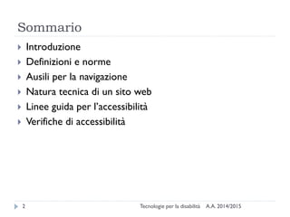 Sommario
A.A. 2014/2015Tecnologie per la disabilità2
 Introduzione
 Definizioni e norme
 Ausili per la navigazione
 Natura tecnica di un sito web
 Linee guida per l’accessibilità
 Verifiche di accessibilità
 