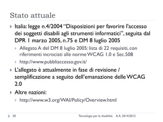 Stato attuale
A.A. 2014/2015Tecnologie per la disabilità20
 Italia: legge n.4/2004 “Disposizioni per favorire l'accesso
dei soggetti disabili agli strumenti informatici”, seguita dal
DPR 1 marzo 2005, n.75 e DM 8 luglio 2005
 Allegato A del DM 8 luglio 2005: lista di 22 requisiti, con
riferimenti incrociati alle normeWCAG 1.0 e Sec.508
 http://www.pubbliaccesso.gov.it/
 L’allegato è attualmente in fase di revisione /
semplificazione a seguito dell’emanazione delle WCAG
2.0
 Altre nazioni:
 http://www.w3.org/WAI/Policy/Overview.html
 