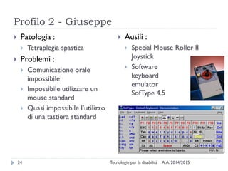 Profilo 2 - Giuseppe
A.A. 2014/2015Tecnologie per la disabilità24
 Patologia :
 Tetraplegia spastica
 Problemi :
 Comunicazione orale
impossibile
 Impossibile utilizzare un
mouse standard
 Quasi impossibile l’utilizzo
di una tastiera standard
 Ausili :
 Special Mouse Roller II
Joystick
 Software
keyboard
emulator
SofType 4.5
 