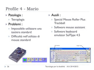 Profile 4 - Mario
A.A. 2014/2015Tecnologie per la disabilità26
 Patologia :
 Tetraplegia
 Problemi :
 Impossibile utilizzare una
tastiera standard
 Difficoltà nell’utilizzo di
mouse standard
 Ausili :
 Special Mouse Roller Plus
Trackball
 Software mouse assistant
 Software keyboard
emulator SofType 4.5
 