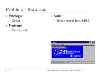 Profile 5 - Maurizio
A.A. 2014/2015Tecnologie per la disabilità27
 Patologia :
 Cecità
 Problemi :
 Cecità totale
 Ausili :
 Screen reader Jaws 4.50.1
 