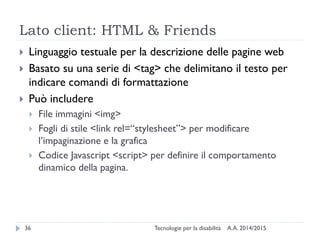 Lato client: HTML & Friends
A.A. 2014/2015Tecnologie per la disabilità36
 Linguaggio testuale per la descrizione delle pagine web
 Basato su una serie di <tag> che delimitano il testo per
indicare comandi di formattazione
 Può includere
 File immagini <img>
 Fogli di stile <link rel=“stylesheet”> per modificare
l’impaginazione e la grafica
 Codice Javascript <script> per definire il comportamento
dinamico della pagina.
 