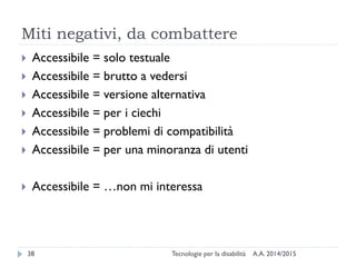 Miti negativi, da combattere
A.A. 2014/2015Tecnologie per la disabilità38
 Accessibile = solo testuale
 Accessibile = brutto a vedersi
 Accessibile = versione alternativa
 Accessibile = per i ciechi
 Accessibile = problemi di compatibilità
 Accessibile = per una minoranza di utenti
 Accessibile = …non mi interessa
 