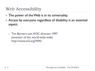 Web Accessibility
A.A. 2014/2015Tecnologie per la disabilità4
 The power of the Web is in its universality.
 Access by everyone regardless of disability is an essential
aspect.
 Tim Berners Lee,W3C director, 1997
(inventor of the world-wide-web)
http://www.w3.org/WAI/
 