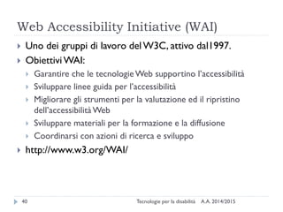 Web Accessibility Initiative (WAI)
A.A. 2014/2015Tecnologie per la disabilità40
 Uno dei gruppi di lavoro del W3C, attivo dal1997.
 ObiettiviWAI:
 Garantire che le tecnologieWeb supportino l’accessibilità
 Sviluppare linee guida per l’accessibilità
 Migliorare gli strumenti per la valutazione ed il ripristino
dell’accessibilitàWeb
 Sviluppare materiali per la formazione e la diffusione
 Coordinarsi con azioni di ricerca e sviluppo
 http://www.w3.org/WAI/
 