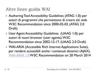 Altre linee guida WAI
A.A. 2014/2015Tecnologie per la disabilità42
 Authoring Tool Accessibility Guidelines (ATAG 1.0): per
autori di programmi che permettono di creare siti web.
W3C Recommendation since 2000-02-03. (ATAG 2.0
Draft)
 User Agent Accessibility Guidelines (UAAG 1.0): per
autori di nuovi browser (user agents).W3C
Recommendation since 2002-12-17. (UAAG 2.0 Draft)
 WAI-ARIA (Accessible Rich Internet Applications Suite),
per rendere accessibili anche i contenuti dinamici (AJAX).
WAI-ARIA 1.0 W3C Recommendation on 20 March 2014
 