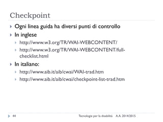 Checkpoint
A.A. 2014/2015Tecnologie per la disabilità44
 Ogni linea guida ha diversi punti di controllo
 In inglese
 http://www.w3.org/TR/WAI-WEBCONTENT/
 http://www.w3.org/TR/WAI-WEBCONTENT/full-
checklist.html
 In italiano:
 http://www.aib.it/aib/cwai/WAI-trad.htm
 http://www.aib.it/aib/cwai/checkpoint-list-trad.htm
 