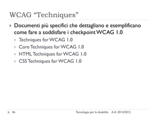 WCAG “Techniques”
A.A. 2014/2015Tecnologie per la disabilità46
 Documenti più specifici che dettagliano e esemplificano
come fare a soddisfare i checkpointWCAG 1.0
 Techniques for WCAG 1.0
 Core Techniques for WCAG 1.0
 HTMLTechniques forWCAG 1.0
 CSSTechniques for WCAG 1.0
 