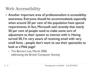 Web Accessibility
A.A. 2014/2015Tecnologie per la disabilità5
 Another important area of professionalism is accessibility
awareness. Everyone should be accommodated, especially
when around 20 per cent of the population have special
requirements. In fact, Microsoft said recently that nearly
50 per cent of people need to make some sort of
adjustment to their system to interact with it. Having
turned 50, I’m very aware of receiving email with very
small fonts - people don’t want to use their spectacles to
look at a Web page!
 Tim Berners Lee, March 2006
addressing the British Computer Society
 