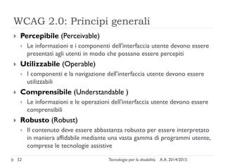 WCAG 2.0: Principi generali
A.A. 2014/2015Tecnologie per la disabilità52
 Percepibile (Perceivable)
 Le informazioni e i componenti dell'interfaccia utente devono essere
presentati agli utenti in modo che possano essere percepiti
 Utilizzabile (Operable)
 I componenti e la navigazione dell'interfaccia utente devono essere
utilizzabili
 Comprensibile (Understandable )
 Le informazioni e le operazioni dell'interfaccia utente devono essere
comprensibili
 Robusto (Robust)
 Il contenuto deve essere abbastanza robusto per essere interpretato
in maniera affidabile mediante una vasta gamma di programmi utente,
comprese le tecnologie assistive
 