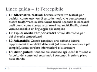 Linee guida – 1: Percepibile
A.A. 2014/2015Tecnologie per la disabilità53
 1.1 Alternative testuali: Fornire alternative testuali per
qualsiasi contenuto non di testo in modo che questo possa
essere trasformato in altre forme fruibili secondo le necessità
degli utenti come stampa a caratteri ingranditi, Braille, sintesi
vocale, simboli o un linguaggio più semplice
 1.2 Tipi di media temporizzati: Fornire alternative per i
tipi di media temporizzati
 1.3 Adattabile: Creare contenuti che possano essere
rappresentati in modalità differenti (ad esempio, con layout più
semplici), senza perdere informazioni o la struttura
 1.4 Distinguibile: Rendere più semplice agli utenti la visione e
l'ascolto dei contenuti, separando i contenuti in primo piano
dallo sfondo
 