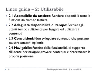 Linee guida – 2: Utilizzabile
A.A. 2014/2015Tecnologie per la disabilità54
 2.1 Accessibile da tastiera: Rendere disponibili tutte le
funzionalità tramite tastiera
 2.2 Adeguata disponibilità di tempo: Fornire agli
utenti tempo sufficiente per leggere ed utilizzare i
contenuti
 2.3 Convulsioni: Non sviluppare contenuti che possano
causare attacchi epilettici
 2.4 Navigabile: Fornire delle funzionalità di supporto
all'utente per navigare, trovare contenuti e determinare la
propria posizione
 