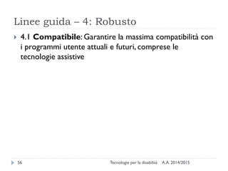 Linee guida – 4: Robusto
A.A. 2014/2015Tecnologie per la disabilità56
 4.1 Compatibile: Garantire la massima compatibilità con
i programmi utente attuali e futuri, comprese le
tecnologie assistive
 