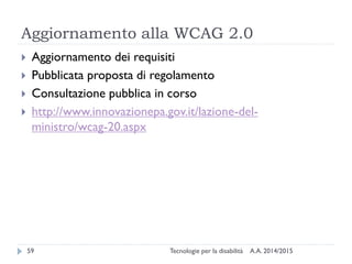 Aggiornamento alla WCAG 2.0
A.A. 2014/2015Tecnologie per la disabilità59
 Aggiornamento dei requisiti
 Pubblicata proposta di regolamento
 Consultazione pubblica in corso
 http://www.innovazionepa.gov.it/lazione-del-
ministro/wcag-20.aspx
 