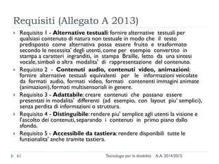 Requisiti (Allegato A 2013)
A.A. 2014/2015Tecnologie per la disabilità61
 Requisito 1 - Alternative testuali: fornire alternative testuali per
qualsiasi contenuto di natura non testuale in modo che il testo
predisposto come alternativa possa essere fruito e trasformato
secondo le necessita' degli utenti, come per esempio convertito in
stampa a caratteri ingranditi, in stampa Braille, letto da una sintesi
vocale, simboli o altra modalita' di rappresentazione del contenuto.
 Requisito 2 - Contenuti audio, contenuti video, animazioni:
fornire alternative testuali equivalenti per le informazioni veicolate
da formati audio, formati video, formati contenenti immagini animate
(animazioni), formati multisensoriali in genere.
 Requisito 3 - Adattabile: creare contenuti che possano essere
presentati in modalita' differenti (ad esempio, con layout piu‘ semplici),
senza perdita di informazioni o struttura.
 Requisito 4 - Distinguibile: rendere piu' semplice agli utenti la visione e
l'ascolto dei contenuti, separando i contenuti in primo piano dallo
sfondo.
 Requisito 5 - Accessibile da tastiera: rendere disponibili tutte le
funzionalita' anche tramite tastiera.
 