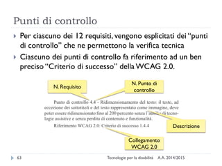 Punti di controllo
A.A. 2014/2015Tecnologie per la disabilità63
 Per ciascuno dei 12 requisiti, vengono esplicitati dei “punti
di controllo” che ne permettono la verifica tecnica
 Ciascuno dei punti di controllo fa riferimento ad un ben
preciso “Criterio di successo” della WCAG 2.0.
N. Requisito
N. Punto di
controllo
Collegamento
WCAG 2.0
Descrizione
 