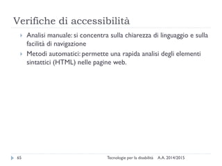 Verifiche di accessibilità
A.A. 2014/2015Tecnologie per la disabilità65
 Analisi manuale: si concentra sulla chiarezza di linguaggio e sulla
facilità di navigazione
 Metodi automatici: permette una rapida analisi degli elementi
sintattici (HTML) nelle pagine web.
 