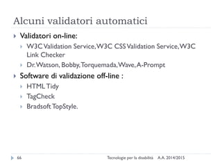 Alcuni validatori automatici
A.A. 2014/2015Tecnologie per la disabilità66
 Validatori on-line:
 W3CValidation Service,W3C CSSValidation Service,W3C
Link Checker
 Dr.Watson, Bobby,Torquemada,Wave,A-Prompt
 Software di validazione off-line :
 HTMLTidy
 TagCheck
 BradsoftTopStyle.
 