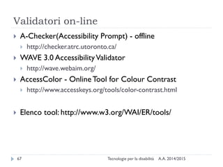 Validatori on-line
A.A. 2014/2015Tecnologie per la disabilità67
 A-Checker(Accessibility Prompt) - offline
 http://checker.atrc.utoronto.ca/
 WAVE 3.0 AccessibilityValidator
 http://wave.webaim.org/
 AccessColor - OnlineTool for Colour Contrast
 http://www.accesskeys.org/tools/color-contrast.html
 Elenco tool: http://www.w3.org/WAI/ER/tools/
 